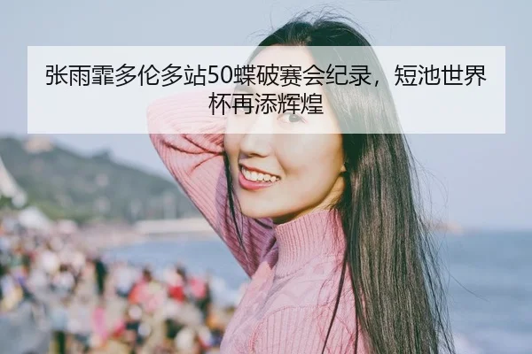 张雨霏多伦多站50蝶破赛会纪录，短池世界杯再添辉煌