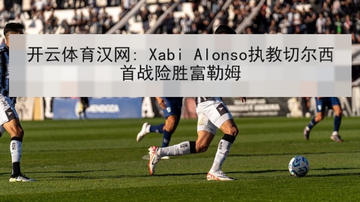 开云体育汉网: Xabi Alonso执教切尔西首战险胜富勒姆 开云体育汉网: Xabi Alonso执教切尔西首战险胜富勒姆